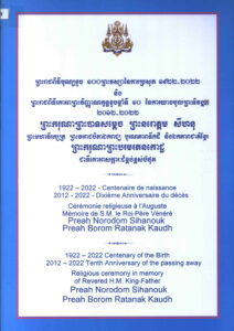 ព្រះរាជពិធីបុណ្យខួប ១០០ព្រះវស្សានៃការប្រសូត្រ ១៩២២-២០២២ និងព្រះរាជពិធីគោរពព្រះវិញ្ញាណក្ខន្ធខួបឆ្នាំទី១០ នៃការយាងចូលព្រះទីវង្គត២០១២-២០២២ ព្រះករុណាព្រះបាទសម្តេច ព្រះនរោត្តម សីហនុ ព្រះមហាវីរក្សត្រ ព្រះវររាជបិតាឯករាជ្យ បូរណភាពទឹកដី និងឯកភាពជាតិខ្មែរ ព្រះករុណាព្រះបរមរតនកោដ្ឋ ជាទីគោរពសក្ការៈដ៏ខ្ពង់ខ្ពស់បំផុត។ 1922-2022 Centenary of the Birth 2012-2022 Tenth Anniversary of the passing away Religious ceremony in memory of Revered H.M. King-Father  Preah Norodom Sihanouk Preah Borom Ratanak Kaudh.